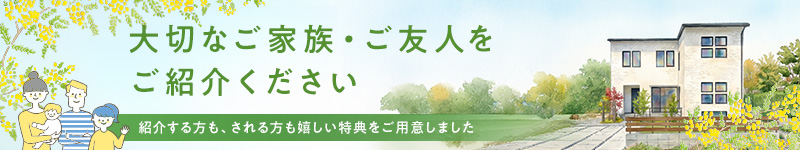 大切なご家族・ご友人をご紹介ください。紹介する方も、される方も嬉しい特典をご用意しました